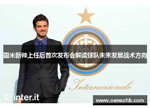国米新帅上任后首次发布会解读球队未来发展战术方向