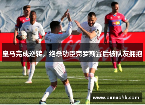 皇马完成逆转，绝杀功臣克罗斯赛后被队友拥抱
