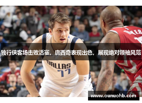 独行侠客场击败活塞，唐西奇表现出色，展现绝对领袖风范
