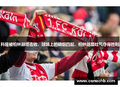 科隆被柏林赫塔击败，球场上的硝烟四起，柏林扬眉吐气夺得胜利