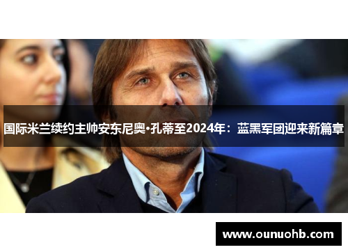 国际米兰续约主帅安东尼奥·孔蒂至2024年：蓝黑军团迎来新篇章