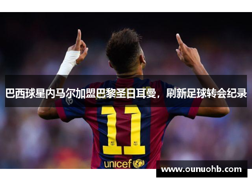 巴西球星内马尔加盟巴黎圣日耳曼，刷新足球转会纪录
