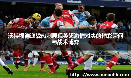 沃特福德迎战热刺展现英超激情对决的精彩瞬间与战术博弈